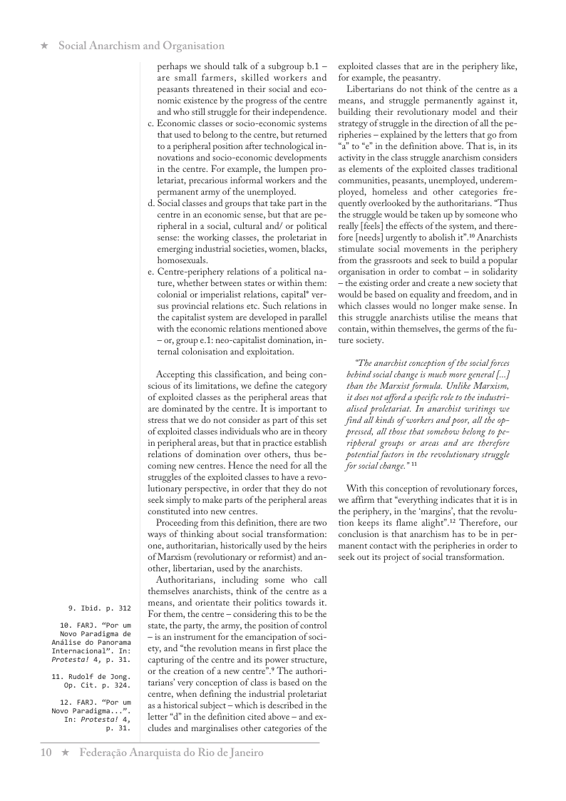 * Social Anarchism and Organisation  5. Thid. p. 312  10. FARD. “Por um  Novo Paradigna de Analize do Panorana Internacional”. In: brotestal 4, p)  11, Rudolf de Jong. op. cit. p. 320,  12. FARD. “Por um Novo Paradigea. In: Protestal 4,  b. 31  perhaps we should talk of a subgroup b.1 are small farmers, skilled workers and peasants threatened in their social and eco- nomic existence by the progress of the centre and who stil struggle for their independence.  . Economic classes or socio-cconomic systems thatused to belong to the cente, but returned 10 peripheral position after technologieal in- novations and socio-cconomic developments in the centre. For example, the lumpen pro- letariat, precarious informal workers and the permanent army of the unemployed.  d. Social classes and groups that take partin the centre in an economic sense, but that are pe- sipheral in a social, cultural and/ or political sense: the working classes, the proletariat in emerging industrialsocieties, women, blacks, homosexuals  e. Centre-periphery relations of a political na- ture, whether between states or within them: colonial or imperialist relations, capital* ver- sus provincial relations etc. Such relations in the capitalist system are developed in parallel with the economic reltions mentioned above ~ or, group e.1: neo-capitalit domination, in- ternal colonisation and exploitation.  Accepting this classification, and being con- scious of its limitations, we define the category of exploited classes as the peripheral areas that are dominated by the centre. It is important to stress that we do not consider as part o this set of exploited classes individuals who are in theory in peripheral areas, but that in practice establish relations of domination over others, thus be- coming new centres. Hence the need for all the struggles of the exploited classes to have a revo- lutionary perspective, in order that they do not seck simply to make parts of the peripheral areas constituted into new centes.  Proceeding from this definition, there are two ways of thinking about social transformation: one, authoritarian, historically used by the heirs of Manxism (revolutionary or reformist) and an- other, libertarian, used by the anachists.  Authoritarians, including some who call themselves anarchists, think of the centre as a means, and orientate their politics towards i For them, the centre — considering this to be the state, the party, the army, the postion of control ~ is an instrument for the emancipation of soci- ety, and “the revolution means in first place the capturing of the centre and its power structure, or the creation of a new centre”? The authori- tarians’very conception of class is based on the centre, when defining the industrial proletariat a5 historical subject — which s described in the letter *d” in the definition cited above ~ and ex- cludes and marginalises other categories of the  10  * Federagio Anarquista do Rio de Janeiro  exploited classes that are in the periphery like, for example, the peasantry.  Libertarians do not think of the centre as a means, and struggle permanently against it, building their revolutionary model and their strategy of struggle in the direction of al the pe- sipheries — explained by the letters that go from to"¢" in the definition above. That s, in its activity i the class struggle anarchism considers as elements of the exploited classes traditional communities, peasants, unemployed, underem- ployed, homeless and other categories fre- quently overlooked by the authoritarians. “Thus the struggle would be taken up by someone who seally [fecls] the effects of the system, and there- fore [needs] urgently to abolish it” Anarchists stimulate social movements in the periphery from the grassroots and seck to build 2 popular organisation in order to combat ~ in solidarity ~ the existing order and create a new society that ‘would be based on equality and freedom, and in ‘which classes would no longer make sense. In this struggle anarchists uilise the means that contain, within themselves, the germs of the fu- ture society:  “The anarchist conception o the socal orces  behind social change i much more general [.] than the Marsist formuda. Unlike Marsism, it does ot afford aspecfic ole to the industri- alised proletariat. Tn anarchist writings we find al kinds of workers and pacr, al the op- pressd, all those that somebowo belong 1o pe- ripheral groups or arcas and are therefore potential fctors in the revolutionary struggle Jfor social change.”  ‘With this conception of revolutionary forces, we affiem that “everything indicates that it is in the periphery, in the ‘margins’, that the revolu- tion keeps its flame alight”.** Therefore, our conclusion is that anarchism has to be in per- ‘manent contact with the peripheries in order to seek out its project of social transformation. 